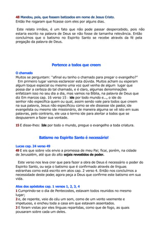 48 Mandou, pois, que fossem batizados em nome de Jesus Cristo.
Então lhe rogaram que ficasse com eles por alguns dias.
Este relato irmãos, é um fato que não pode passar despercebido, pois não
estaria escrito na palavra de Deus se não fosse de tamanha relevância. Então
concluímos que o batismo no Espirito Santo se recebe através da fé pela
pregação da palavra de Deus.
Pertence a todos que creem
O chamado
Muitos se perguntam: ''afinal eu tenho o chamado para pregar o evangelho?''
Em primeiro lugar vamos esclarecer esta dúvida. Muitos acham ou esperam
algum toque especial ou mesmo uma voz quel venha de algum lugar que
possa dar a certeza do tal chamado, e é claro, algumas denominações
enfatizam isso no seu dia a dia, mas vamos na Bíblia, na palavra de Deus que
diz Em marcos cap. 16 verso 15 : ide por todo mundo e..., o ide do
senhor não especifica quem ou qual, assim sendo vale para todos que creem
na sua palavra, Jesus não especificou como se ele dissesse ide pastor, ide
evangelista ou mesmo ide missionário, de maneira alguma se vê isto em suas
palavras, pelo contrario, ele usa o termo ide para alertar a todos que se
despuserem a fazer sua vontade.
15 E disse-lhes: Ide por todo o mundo, pregue o evangelho a toda criatura.
Batismo no Espirito Santo é necessário!
Lucas cap. 24 verso 49
49 E eis que sobre vós envio a promessa de meu Pai; ficai, porém, na cidade
de Jerusalém, até que do alto sejais revestidos de poder.
Este verso nos leva crer que para fazer a obra de Deus é necessário o poder do
Espirito Santo, ou seja o batismo que é confirmado através de línguas
estranhas como está escrito em atos cap. 2 verso 4. Então nos concluímos a
necessidade deste poder, agora peça a Deus que confirme este batismo em sua
vida.
Atos dos apóstolos cap. 1 versos 1, 2, 3, 4
1 Cumprindo-se o dia de Pentecostes, estavam todos reunidos no mesmo
lugar;
2 e, de repente, veio do céu um som, como de um vento veemente e
impetuoso, e encheu toda a casa em que estavam assentados.
3 E foram vistas por eles línguas repartidas, como que de fogo, as quais
pousaram sobre cada um deles.
 