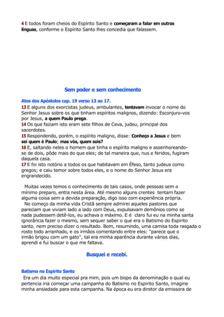 4 E todos foram cheios do Espírito Santo e começaram a falar em outras
línguas, conforme o Espírito Santo lhes concedia que falassem.
Sem poder e sem conhecimento
Atos dos Apóstolos cap. 19 verso 13 ao 17.
13 E alguns dos exorcistas judeus, ambulantes, tentavam invocar o nome do
Senhor Jesus sobre os que tinham espíritos malignos, dizendo: Esconjuro-vos
por Jesus, a quem Paulo prega.
14 Os que faziam isto eram sete filhos de Ceva, judeu, principal dos
sacerdotes.
15 Respondendo, porém, o espírito maligno, disse: Conheço a Jesus e bem
sei quem é Paulo; mas vós, quem sois?
16 E, saltando neles o homem que tinha o espírito maligno e assenhoreando-
se de dois, pôde mais do que eles; de tal maneira que, nus e feridos, fugiram
daquela casa.
17 E foi isto notório a todos os que habitavam em Éfeso, tanto judeus como
gregos; e caiu temor sobre todos eles, e o nome do Senhor Jesus era
engrandecido.
Muitas vezes temos o conhecimento de tais casos, onde pessoas sem o
mínimo preparo, entra nesta área. Até mesmo alguns crentes tentam fazer
alguma coisa sem a devida preparação, digo isso com experiência própria.
No começo da minha vida Cristã sempre admirei aqueles pastores que
pareciam que viviam lado a lado com Deus, expulsavam demônios como se
nada pudessem detê-los, eu achava o máximo. E é claro fui eu na minha santa
ignorância fazer o mesmo, sem sequer saber o que era o Batismo do Espirito
santo, nem preciso dizer o resultado. Bom, resumindo, uma camisa toda rasgada o
rosto todo arranhado, e os irmãos comentando entre eles: ''parece que o
irmão brigou com um gato'', tal era minha aparência durante vários dias,
aprendi e fui buscar o que me faltava.
Busquei e recebi.
Batismo no Espirito Santo
Era um dia muito especial pra mim, pois um bispo da denominação o qual eu
pertencia iria começar uma campanha do Batismo no Espirito Santo, imagine
minha ansiedade para esta campanha. Na época eu era diretor da emissora de
 