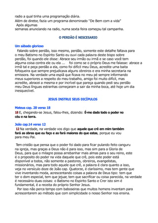 radio a qual tinha uma programação diária.
Além de diretor, fazia um programa denominado ''De Bem com a vida”
Após algumas
semanas anunciando na radio, numa sexta feira começou tal campanha.
O PERDÃO É NESCESARIO
Um sábado glorioso
Falando sobre perdão, isso mesmo, perdão, somente este detalhe faltava para
o meu Batismo no Espírito Santo eu ouvi cada palavra deste bispo sobre
perdão, foi quando ele disse: Abrace seu irmão ou irmã e se caso você tem
alguma coisa contra ele ou ela ... foi como se o próprio Deus me falasse: abrace a
irmã tal e peça perdão a ela, como foi difícil meu Deus, acredite uma baita
fofoqueira que sempre prejudicava alguns obreiros e era minha secretaria na
emissora. Na verdade uma espiã que ficava no meu pé sempre informando
meus superiores a respeito do meu trabalho, amigo foi muito difícil, mas
acredite, abracei a mesma e por incrível que pareça quando pedi seu perdão
meu Deus línguas estranhas começaram a sair da minha boca, até hoje um dia
inesquecível.
JESUS INSTRUI SEUS DICÍPULOS
Mateus cap. 28 verso 18
18 E, chegando-se Jesus, falou-lhes, dizendo: É-me dado todo o poder no
céu e na terra.
João cap.14 verso 12
12 Na verdade, na verdade vos digo que aquele que crê em mim também
fará as obras que eu faço e as fará maiores do que estas, porque eu vou
para meu Pai.
Tem cristão que pensa que o poder foi dado para ficar pulando feito canguru
na igreja, mas graças a Deus não é para isso, mas sim para a Gloria de
Deus, para que o milagre possa arrebanhar mais almas para o seu reino, este
é o proposito do poder na vida daquele que crê, pois este poder está
disponível a todos, não somente a pastores, obreiros, evangelistas,
missionários, mas para todo aquele que crê, a palavra é clara quanto a isso,
veja no versículo doze de João cap. Quatorze, é claríssimo, mas tem gente que
vive inventando moda, acrescentando coisas a palavra de Deus tipo: tem que
ter o dom especial, tem que jejuar, tem que sacrificar ou coisa parecida, na verdade
é necessário duas coisas: o Batismo no Espirito Santo e Crer isto sim é
fundamental, é a receita do próprio Senhor Jesus.
Por isso não perca tempo com baboseiras que muitos homens inventam para
acrescentarem ao método que com simplicidade o nosso Senhor nos ensina.
 