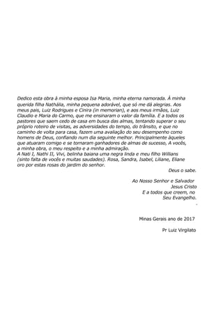 Dedico esta obra à minha esposa Isa Maria, minha eterna namorada. À minha
querida filha Nathália, minha pequena adorável, que só me dá alegrias. Aos
meus pais, Luiz Rodrigues e Cinira (in memorian), e aos meus irmãos, Luiz
Claudio e Maria do Carmo, que me ensinaram o valor da família. E a todos os
pastores que saem cedo de casa em busca das almas, tentando superar o seu
próprio roteiro de visitas, as adversidades do tempo, do trânsito, e que no
caminho de volta para casa, fazem uma avaliação do seu desempenho como
homens de Deus, confiando num dia seguinte melhor. Principalmente àqueles
que atuaram comigo e se tornaram ganhadores de almas de sucesso, A vocês,
a minha obra, o meu respeito e a minha admiração.
A Nati I, Nathi II, Vivi, belinha baiana uma negra linda e meu filho Willians
(sinto falta de vocês e muitas saudades). Rosa, Sandra, Isabel, Liliane, Eliane
oro por estas rosas do jardim do senhor.
Deus o sabe.
Ao Nosso Senhor e Salvador
Jesus Cristo
E a todos que creem, no
Seu Evangelho.
.
Minas Gerais ano de 2017
Pr Luiz Virgilato
 