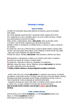 Vencendo o inimigo
Jesus é tentado
1 Então, foi conduzido Jesus pelo Espírito ao deserto, para ser tentado
pelo diabo.
2 e, tendo jejuado quarenta dias e quarenta noites, depois teve fome;
3 E, chegando-se a ele o tentador, disse: Se tu és o Filho de Deus, manda
que estas pedras se tornem em pães.
4 Ele, porém, respondendo, disse: Está escrito: Nem só de pão viverá
o homem, mas de toda a palavra que sai da boca de Deus.
5 Então o diabo o transportou à Cidade Santa, e colocou-o sobre o pináculo
do templo,
6 e disse-lhe: Se tu és o Filho de Deus, lança-te daqui abaixo; porque está
escrito: Aos seus anjos dará ordens a teu respeito, e tomar-te-ão nas mãos
, para que nunca tropeces em alguma pedra.
7 Disse-lhe Jesus: Também está escrito: Não tentarás o Senhor, teu Deus.
8 Novamente, o transportou o diabo a um monte muito alto; e mostrou-
lhe todos os reinos do mundo e a glória deles.
9 E disse-lhe: Tudo isto te darei se, prostrado, me adorares.
10 Então, disse-lhe Jesus: Vai-te, Satanás, porque está escrito: Ao Senhor,
teu Deus, adorarás e só a ele servirás.
11 Então, o diabo o deixou; e, eis que chegaram os anjos e o serviram.
Assim mais uma vez a frase está escrito é o segredo, isso mesmo, é através
da palavra, é ela quem vence o inimigo é ela que cura é ela que liberta, através
da palavra de Deus você pode vencer todos os obstáculos do dia a dia e o
mais importante: levar as pessoas ao conhecimento dela.
A palavra de Deus pra quem não sabe é o próprio senhor Jesus, pois ele
é verbo vivo, ou seja, a palavra viva que saiu da boca de Deus,
Nem só de pão viverá o homem, mas de toda a palavra que sai da boca
de Deus.
Cristo, a Palavra Eterna.
1 No princípio, era o Verbo (a palavra), e o Verbo(a palavra) estava com
Deus, e o Verbo (a palavra) era Deus.
2 Ele estava no princípio com Deus.
 
