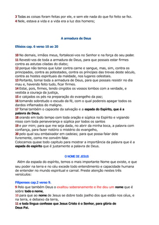 3 Todas as coisas foram feitas por ele, e sem ele nada do que foi feito se fez.
4 Nele, estava a vida e a vida era a luz dos homens;
A armadura de Deus
Efésios cap. 6 verso 10 ao 20
10 No demais, irmãos meus, fortalecei-vos no Senhor e na força do seu poder.
11 Revesti-vos de toda a armadura de Deus, para que possais estar firmes
contra as astutas ciladas do diabo;
12 porque não temos que lutar contra carne e sangue, mas, sim, contra os
principados, contra as potestades, contra os príncipes das trevas deste século,
contra as hostes espirituais da maldade, nos lugares celestiais.
13 Portanto, tomai toda a armadura de Deus, para que possais resistir no dia
mau e, havendo feito tudo, ficar firmes.
14 Estai, pois, firmes, tendo cingidos os vossos lombos com a verdade, e
vestida a couraça da justiça,
15 e calçados os pés na preparação do evangelho da paz;
16 tomando sobretudo o escudo da fé, com o qual podereis apagar todos os
dardos inflamados do maligno.
17 Tomai também o capacete da salvação e a espada do Espírito, que é a
palavra de Deus,
18 orando em todo tempo com toda oração e súplica no Espírito e vigiando
nisso com toda perseverança e súplica por todos os santos
19 e por mim; para que me seja dada, no abrir da minha boca, a palavra com
confiança, para fazer notório o mistério do evangelho,
20 pelo qual sou embaixador em cadeias; para que possa falar dele
livremente, como me convém falar.
Colocamos quase todo capitulo para mostrar a importância da palavra que é a
espada do espirito que é justamente a palavra de Deus.
O NOME DE JESUS
Além da espada do espírito, temos o mais importante Nome que existe, e que
seu poder na terra e no céu excede todo entendimento e capacidade humana
de entender no mundo espiritual e carnal. Preste atenção nestes três
versículos:
Filipenses cap.2 verso 9.
9 Pelo que também Deus o exaltou soberanamente e lhe deu um nome que é
sobre todo o nome,
10 para que ao nome de Jesus se dobre todo joelho dos que estão nos céus, e
na terra, e debaixo da terra,
11 e toda língua confesse que Jesus Cristo é o Senhor, para glória de
Deus Pai.
 
