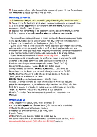 39 Jesus, porém, disse: Não lho proibais, porque ninguém há que faça milagre
em meu nome e possa logo falar mal de mim.
Marcos cap.16 verso 15
15 E disse-lhes: Ide por todo o mundo, pregai o evangelho a toda criatura.
16 Quem crer e for batizado será salvo; mas quem não crer será condenado.
17 E estes sinais seguirão aos que crerem: em meu nome, expulsarão
demônios; falarão novas línguas;
18 pegarão nas serpentes; e, se beberem alguma coisa mortífera, não lhes
fará dano algum; e imporão as mãos sobre os enfermos e os curarão.
Estes versículos acima retratam o nosso ministério. Baseamos nossa missão
nesta oportunidade que o Senhor Jesus nos dá, é incrível e impactante os
milagres que temos testemunhado para a gloria de Deus.
Quero trazer mais à tona o que este nome poderoso pode fazer na sua vida,
coloque este nome no seu dia a dia e você verá a transformação em seu
ministério em tudo que você pode imaginar, você estará somente obedecendo
a seu mandamento. Experimente, não custa nada, é de graça, Aleluia.
Gosto da tradução que diz: E estes sinais seguirão... Alguém
que o segue está andando atrás de você, mas quem o acompanha está
andando lado a lado com você. Esta tradução concorda com a
Escritura que diz que somos cooperadores com Ele (2 Co 6.1).
Literalmente, no grego, Marcos 16.17 diz: Estes sinais
acompanharão os crentes; EM MEU NOME farão... Cada filho de
Deus é um crente. Posto que estes sinais sejam operados EM MEU
NOME devem pertencer a todo filho de Deus, porque o Nome de
Jesus pertence a todo filho de Deus.
EM MEU NOME, expulsarão demônios; falarão novas
línguas... (Temos o direito de falar em línguas em Nome de Jesus!);
pegarão nas serpentes; e, se beberem alguma coisa mortífera, não lhes
fará dano algum; e imporão as mãos sobre os enfermos e os curarão.
“Aqui”, diz Kenyon, “Jesus está revelando a Sua parte na
Grande Comissão. Examinemos aquele grandioso documento em
Mateus:
MATEUS 28.18-20
18 E, chegando-se Jesus, falou-lhes, dizendo: É-
me dado todo o poder no céu e na terra.(não restou nada pro diabo)
19 Portanto, ide, ensinai todas as nações,
batizando-as em nome do Pai, e do Filho, e do
Espírito Santo;
20 Ensinando-as a guardar todas as coisas que eu
vos tenho mandado; e eis que eu estou convosco todos os dias, até à
consumação dos séculos (até o fim dos tempos). Amém.
 