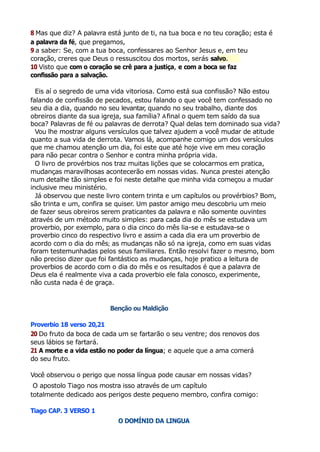 8 Mas que diz? A palavra está junto de ti, na tua boca e no teu coração; esta é
a palavra da fé, que pregamos,
9 a saber: Se, com a tua boca, confessares ao Senhor Jesus e, em teu
coração, creres que Deus o ressuscitou dos mortos, serás salvo.
10 Visto que com o coração se crê para a justiça, e com a boca se faz
confissão para a salvação.
Eis aí o segredo de uma vida vitoriosa. Como está sua confissão? Não estou
falando de confissão de pecados, estou falando o que você tem confessado no
seu dia a dia, quando no seu levantar, quando no seu trabalho, diante dos
obreiros diante da sua igreja, sua família? Afinal o quem tem saído da sua
boca? Palavras de fé ou palavras de derrota? Qual delas tem dominado sua vida?
Vou lhe mostrar alguns versículos que talvez ajudem a você mudar de atitude
quanto a sua vida de derrota. Vamos lá, acompanhe comigo um dos versículos
que me chamou atenção um dia, foi este que até hoje vive em meu coração
para não pecar contra o Senhor e contra minha própria vida.
O livro de provérbios nos traz muitas lições que se colocarmos em pratica,
mudanças maravilhosas acontecerão em nossas vidas. Nunca prestei atenção
num detalhe tão simples e foi neste detalhe que minha vida começou a mudar
inclusive meu ministério.
Já observou que neste livro contem trinta e um capítulos ou provérbios? Bom,
são trinta e um, confira se quiser. Um pastor amigo meu descobriu um meio
de fazer seus obreiros serem praticantes da palavra e não somente ouvintes
através de um método muito simples: para cada dia do mês se estudava um
proverbio, por exemplo, para o dia cinco do mês lia-se e estudava-se o
proverbio cinco do respectivo livro e assim a cada dia era um proverbio de
acordo com o dia do mês; as mudanças não só na igreja, como em suas vidas
foram testemunhadas pelos seus familiares. Então resolvi fazer o mesmo, bom
não preciso dizer que foi fantástico as mudanças, hoje pratico a leitura de
proverbios de acordo com o dia do mês e os resultados é que a palavra de
Deus ela é realmente viva a cada proverbio ele fala conosco, experimente,
não custa nada é de graça.
Benção ou Maldição
Proverbio 18 verso 20,21
20 Do fruto da boca de cada um se fartarão o seu ventre; dos renovos dos
seus lábios se fartará.
21 A morte e a vida estão no poder da língua; e aquele que a ama comerá
do seu fruto.
Você observou o perigo que nossa língua pode causar em nossas vidas?
O apostolo Tiago nos mostra isso através de um capítulo
totalmente dedicado aos perigos deste pequeno membro, confira comigo:
Tiago CAP. 3 VERSO 1
O DOMÍNIO DA LINGUA
 