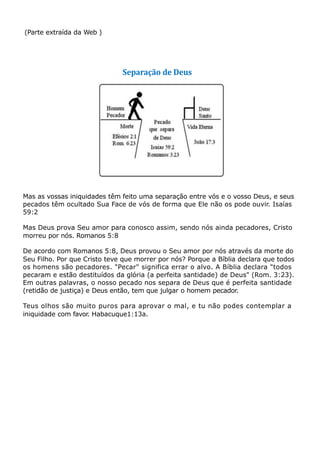 (Parte extraída da Web )
Separação de Deus
Mas as vossas iniquidades têm feito uma separação entre vós e o vosso Deus, e seus
pecados têm ocultado Sua Face de vós de forma que Ele não os pode ouvir. Isaías
59:2
Mas Deus prova Seu amor para conosco assim, sendo nós ainda pecadores, Cristo
morreu por nós. Romanos 5:8
De acordo com Romanos 5:8, Deus provou o Seu amor por nós através da morte do
Seu Filho. Por que Cristo teve que morrer por nós? Porque a Bíblia declara que todos
os homens são pecadores. "Pecar" significa errar o alvo. A Bíblia declara "todos
pecaram e estão destituídos da glória (a perfeita santidade) de Deus" (Rom. 3:23).
Em outras palavras, o nosso pecado nos separa de Deus que é perfeita santidade
(retidão de justiça) e Deus então, tem que julgar o homem pecador.
Teus olhos são muito puros para aprovar o mal, e tu não podes contemplar a
iniquidade com favor. Habacuque1:13a.
 