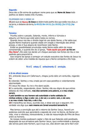 Segundo:
Deus deu a Ele acima de qualquer nome para que ao Nome de Jesus todo
joelhos se dobre nestes três mundos.
FILIPENSES CAP.2 VERSO 10
10 para que ao Nome de Jesus se dobre todo joelho dos que estão nos céus, e
na terra, e debaixo da terra, Is 45:23; Rm 14:11; [Lc 10:22]; [Jo 17:2]; [Ap
5:3];
Terceiro:
Triunfou sobre o pecado, Satanás, morte, inferno e túmulos e
adquiriu um Nome que está sobre todos os nomes.
Quando Jesus nos deu o direito legal do uso deste Nome, o Pai sabia que
aquele Nome implicaria quando citado em oração a libertação das almas
presas, e isto é Sua alegria de reconhecer este Nome.
Então as possibilidades envolvidas neste Nome estão além de nossa
compreensão, e quando Ele diz à Igreja, "Tudo aquilo que pedir ao Pai em
Meu Nome", Ele está nos dando um cheque assinado nas fontes do Céu e nos
pedindo para preenchê-lo.
Isso exigiria da Igreja a começar um estudo exaustivo das fontes de Jesus na
ordem de obter uma medida da riqueza que o Nome comporta a Ele hoje.
Fé é C erteza, C onhecimento, C onvicção.
A fé do oficial romano
5 E, entrando Jesus em Cafarnaum, chegou junto dele um centurião, rogando-
lhe
6 e dizendo: Senhor, o meu criado jaz em casa paralítico e violentamente
atormentado.
7 E Jesus lhe disse: Eu irei e lhe darei saúde.
8 E o centurião, respondendo, disse: Senhor, não sou digno de que entres
debaixo do meu telhado, mas dize somente uma palavra, e o meu criado
sarará,
9 pois também eu sou homem sob autoridade e tenho soldados às
minhas ordens; e digo a este: vai, e ele vai; e a outro: vem, e ele vem;
e ao meu criado: faze isto, e ele o faz.
10 E maravilhou-se Jesus, ouvindo isso, e disse aos que o seguiam: Em
verdade vos digo que nem mesmo em Israel encontrei tamanha fé.
Mas temos a convicção que até o retorno do Senhor Jesus, haverá um
poderoso exército que aprenderá o segredo de viver no Nome, de Reinar em
vida, viver a vitoriosa, transcendente, a vida de ressurreição do Filho de Deus
entre os homens.
Se nossas mentes pudessem captar o fato de que Satanás está paralisado,
despojado de sua armadura pelo Senhor Jesus, que a enfermidade e doenças
são servos para este Homem, que à sua voz, elas devem sair
, seria fácil viver
 
