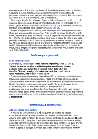 das promessas. A fé exige resultados. A fé reclama seus direitos da aliança.
Enquanto a razão discute, a esperança teme, treme e fica aflita, a fé
permanece firme e imóvel, porque sabe o que Deus tem dito. Isso determina o
caso com a fé. A fé é invencível. A fé é irresistível.
Fazei o que Abraão fez: Creu em Deus, e "não enfraqueceu na fé . . . não
duvidou da promessa de Deus por incredulidade, mas foi fortificado na fé,
dando glória a Deus; e estando certíssimo de que o que Ele tinha prometido,
também era poderoso para o fazer," Romanos 4.19-21.
Amigo, vai agora mesmo a Deus, e cita qualquer das Suas promessas que
Quer que seja cumprida na tua vida. Pede com fé para fazê-lo. Ora “a oração
da fé, “reclamando essa promessa”“. Isso é, deposita seu pedido no correio da
fé — Confia nas autoridades celestiais para levar e trazer de volta o que está
pedindo. Não fique orando pedindo repetidamente a coisa desejada. "Solta a
tua fé" pela coisa pedida e deixa a fé trazer a resposta. Mantém essa atitude
de FÉ. Não desista. Não ceda coisa alguma da tua firmeza na promessa de
Deus, e tua oração terá plena resposta; pois Deus dirá: "Vai, e como creste te
seja feito." Mat.8.13.
Confie no que a palavra diz.
Fé na Palavra de Deus
SE tiveres fé, Jesus disse: "Nada vos será impossível," Mat. 17.20. E,
"Se vós estiverdes em Mim, e as Minhas palavras estiverem em vós,
pedireis, tudo o que quiserdes, e vos será feito," João 15.7. Diz,
também: "Por isso vos digo que tudo o que pedirdes, crendo, crede
que o recebereis, e tê-lo-eis," Marcos 11.24.
É absolutamente seguro orar "a oração da fé," e deixar os resultados com
Deus, não obstante as circunstâncias. Posso provar isso por centenas de
acontecimentos em nossas campanhas de avivamento, através dos estados do
Brasil. Mas não os relato aqui, para que sua fé não se apoie nas minhas
experiências, mas na PALAVRA DE DEUS. Meu propósito é
estabelecer sua fé no que Deus diz. É por isso que não relato mais curas e
milagres feitos pelo Senhor em nosso ministério. O relato de uma experiência
nunca produzirá fé, mas "ouvir a Palavra de Deus" isto sim, e, definitivamente,
a PRODUZIRÁ.
HOMEM NATURAL E SOBRENATURAL
A fé e os nossos cinco sentidos
A Palavra de Deus alimenta a FÉ, enquanto os relatos de nossas
experiências alimentam nossos sentidos. Nossos sentidos não têm coisa
alguma com a FÉ, a FÉ tem de ignorar nossos sentidos. Se anda pela FÉ, não
anda pela VISÃO. Se quiser considerar a Palavra de Deus verdadeira, então
não pode sempre considerar as evidências dos teus sentidos. Se quer crer na
Palavra de Deus, então deve muitas vezes ignorar teus sentidos. O tato, o
olfato, o gosto, a audição e a visão são todos sentidos usados pelo homem
 