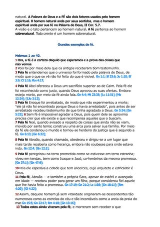 natural. A Palavra de Deus e a FÉ são dois fatores usados pelo homem
espiritual. 0 homem natural anda por seus sentidos, mas o homem
espiritual anda por sua fé na Palavra de Deus, II Cor. 5.7.
A visão e o tato pertencem ao homem natural. A fé pertence ao homem
sobrenatural. Todo crente é um homem sobrenatural.
Grandes exemplos de fé.
Hebreus 1 ao 40.
1 Ora, a fé é a certeza daquilo que esperamos e a prova das coisas que
não vemos.
2 Pois foi por meio dela que os antigos receberam bom testemunho.
3 Pela fé entendemos que o universo foi formado pela palavra de Deus, de
modo que o que se vê não foi feito do que é visível. Gn 1:1; Sl 33:6; Jo 1:10; Ef
3:9; Cl 1:16; Rm 4:17;
4 Pela fé Abel ofereceu a Deus um sacrifício superior ao de Caim. Pela fé ele
foi reconhecido como justo, quando Deus aprovou as suas ofertas. Embora
esteja morto, por meio da fé ainda fala. Gn 4:4; Mt 23:35; [Lc 11:51]; [Hb
12:24]; [1Jo 3:12];
5 Pela fé Enoque foi arrebatado, de modo que não experimentou a morte;
"ele já não foi encontrado porque Deus o havia arrebatado", pois antes de ser
arrebatado recebeu testemunho de que tinha agradado a Deus. Gn 5:24; [Gn
5:22]; 6 Sem fé é impossível agradar a Deus, pois quem dele se aproxima
precisa crer que ele existe e que recompensa aqueles que o buscam.
7 Pela fé Noé, quando avisado a respeito de coisas que ainda não se viam,
movido por santo temor
, construiu uma arca para salvar sua família. Por meio
da fé ele condenou o mundo e tornou-se herdeiro da justiça que é segundo a
fé. Gn 6:13; [Gn 6:22];
8 Pela fé Abraão, quando chamado, obedeceu e dirigiu-se a um lugar que
mais tarde receberia como herança, embora não soubesse para onde estava
indo. Gn 12:4; [Gn 12:1];
9 Pela fé peregrinou na terra prometida como se estivesse em terra estranha;
viveu em tendas, bem como Isaque e Jacó, co-herdeiros da mesma promessa.
[Gn 37:1]; [Gn 47:9];
10 Pois ele esperava a cidade que tem alicerces, cujo arquiteto e edificador é
Deus.
11 Pela fé, Abraão — e também a própria Sara, apesar de estéril e avançada
em idade — recebeu poder para gerar um filho, porque considerou fiel aquele
que lhe havia feito a promessa. Gn 17:19; Gn 21:2; Lc 1:36; [Gn 18:11]; [Rm
4:20]; [Gl 4:22];
12 Assim, daquele homem já sem vitalidade originaram-se descendentes tão
numerosos como as estrelas do céu e tão incontáveis como a areia da praia do
mar
. Gn 15:5; Gn 22:17; Rm 4:18; [Gn 13:16];
13 Todos estes ainda viveram pela fé, e morreram sem receber o que
 