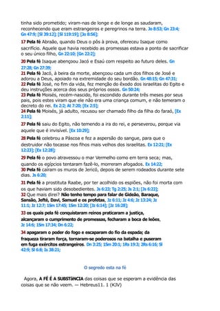 tinha sido prometido; viram-nas de longe e de longe as saudaram,
reconhecendo que eram estrangeiros e peregrinos na terra. Jo 8:53; Gn 23:4;
Gn 47:9; [Sl 39:12]; [Sl 119:19]; [Jo 8:56];
17 Pela fé Abraão, quando Deus o pôs à prova, ofereceu Isaque como
sacrifício. Aquele que havia recebido as promessas estava a ponto de sacrificar
o seu único filho, Gn 22:10; [Gn 22:2];
20 Pela fé Isaque abençoou Jacó e Esaú com respeito ao futuro deles. Gn
27:28; Gn 27:39;
21 Pela fé Jacó, à beira da morte, abençoou cada um dos filhos de José e
adorou a Deus, apoiado na extremidade do seu bordão. Gn 48:15; Gn 47:31;
22 Pela fé José, no fim da vida, fez menção do êxodo dos israelitas do Egito e
deu instruções acerca dos seus próprios ossos. Gn 50:24;
23 Pela fé Moisés, recém-nascido, foi escondido durante três meses por seus
pais, pois estes viram que ele não era uma criança comum, e não temeram o
decreto do rei. Ex 2:2; At 7:20; [Ex 2:5];
24 Pela fé Moisés, já adulto, recusou ser chamado filho da filha do faraó, [Ex
2:11];
27 Pela fé saiu do Egito, não temendo a ira do rei, e perseverou, porque via
aquele que é invisível. [Ex 10:29];
28 Pela fé celebrou a Páscoa e fez a aspersão do sangue, para que o
destruidor não tocasse nos fihos mais velhos dos israelitas. Ex 12:21; [Ex
12:23]; [Ex 12:28];
29 Pela fé o povo atravessou o mar Vermelho como em terra seca; mas,
quando os egípcios tentaram fazê-lo, morreram afogados. Ex 14:22;
30 Pela fé caíram os muros de Jericó, depois de serem rodeados durante sete
dias. Js 6:20;
31 Pela fé a prostituta Raabe, por ter acolhido os espiões, não foi morta com
os que haviam sido desobedientes. Js 6:23; Tg 2:25; Js 2:1; [Js 6:22];
32 Que mais direi? Não tenho tempo para falar de Gideão, Baraque,
Sansão, Jefté, Davi, Samuel e os profetas, Jz 6:11; Jz 4:6; Jz 13:24; Jz
11:1; Jz 12:7; 1Sm 17:45; 1Sm 12:20; [Jz 6:14]; [Jz 16:28];
33 os quais pela fé conquistaram reinos praticaram a justiça,
alcançaram o cumprimento de promessas, fecharam a boca de leões,
Jz 14:6; 1Sm 17:34; Dn 6:22;
34 apagaram o poder do fogo e escaparam do fio da espada; da
fraqueza tiraram força, tornaram-se poderosos na batalha e puseram
em fuga exércitos estrangeiros. Dn 3:25; 1Sm 20:1; 1Rs 19:3; 2Rs 6:16; Sl
42:9; Sl 6:8; Is 38:21;
O segredo esta na fé
Agora, A FÉ É A SUBSTâNCIA das coisas que se esperam a evidência das
coisas que se não veem. — Hebreus11. 1 (KJV)
 