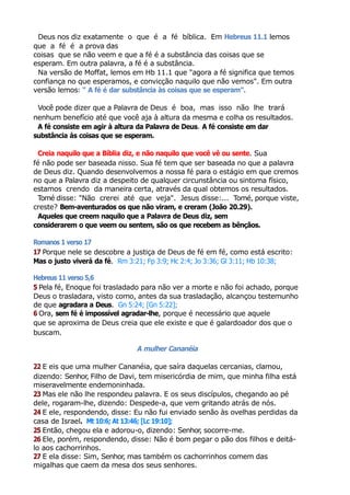 Deus nos diz exatamente o que é a fé bíblica. Em Hebreus 11.1 lemos
que a fé é a prova das
coisas que se não veem e que a fé é a substância das coisas que se
esperam. Em outra palavra, a fé é a substância.
Na versão de Moffat, lemos em Hb 11.1 que "agora a fé significa que temos
confiança no que esperamos, e convicção naquilo que não vemos". Em outra
versão lemos: " A fé é dar substância às coisas que se esperam".
Você pode dizer que a Palavra de Deus é boa, mas isso não lhe trará
nenhum benefício até que você aja à altura da mesma e colha os resultados.
A fé consiste em agir à altura da Palavra de Deus. A fé consiste em dar
substância às coisas que se esperam.
Creia naquilo que a Bíblia diz, e não naquilo que você vê ou sente. Sua
fé não pode ser baseada nisso. Sua fé tem que ser baseada no que a palavra
de Deus diz. Quando desenvolvemos a nossa fé para o estágio em que cremos
no que a Palavra diz a despeito de qualquer circunstância ou sintoma físico,
estamos crendo da maneira certa, através da qual obtemos os resultados.
Tomé disse: "Não crerei até que veja". Jesus disse:... Tomé, porque viste,
creste? Bem-aventurados os que não viram, e creram (João 20.29).
Aqueles que creem naquilo que a Palavra de Deus diz, sem
considerarem o que veem ou sentem, são os que recebem as bênçãos.
Romanos 1 verso 17
17 Porque nele se descobre a justiça de Deus de fé em fé, como está escrito:
Mas o justo viverá da fé. Rm 3:21; Fp 3:9; Hc 2:4; Jo 3:36; Gl 3:11; Hb 10:38;
Hebreus 11 verso 5,6
5 Pela fé, Enoque foi trasladado para não ver a morte e não foi achado, porque
Deus o trasladara, visto como, antes da sua trasladação, alcançou testemunho
de que agradara a Deus. Gn 5:24; [Gn 5:22];
6 Ora, sem fé é impossível agradar-lhe, porque é necessário que aquele
que se aproxima de Deus creia que ele existe e que é galardoador dos que o
buscam.
A mulher Cananéia
22 E eis que uma mulher Cananéia, que saíra daquelas cercanias, clamou,
dizendo: Senhor, Filho de Davi, tem misericórdia de mim, que minha filha está
miseravelmente endemoninhada.
23 Mas ele não lhe respondeu palavra. E os seus discípulos, chegando ao pé
dele, rogaram-lhe, dizendo: Despede-a, que vem gritando atrás de nós.
24 E ele, respondendo, disse: Eu não fui enviado senão às ovelhas perdidas da
casa de Israel. Mt 10:6; At 13:46; [Lc 19:10];
25 Então, chegou ela e adorou-o, dizendo: Senhor, socorre-me.
26 Ele, porém, respondendo, disse: Não é bom pegar o pão dos filhos e deitá-
lo aos cachorrinhos.
27 E ela disse: Sim, Senhor, mas também os cachorrinhos comem das
migalhas que caem da mesa dos seus senhores.
 