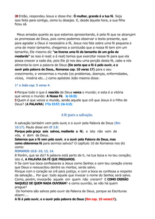 28 Então, respondeu Jesus e disse-lhe: Ó mulher, grande é a tua fé. Seja
isso feito para contigo, como tu desejas. E, desde àquela hora, a sua filha
ficou sã.
Meus amados quanto ao que estamos apresentando, é pela fé que se alcançam
as promessas de Deus, pois como podemos observar o texto presente, que
para agradar a Deus é necessário a fé, Jesus nos fala sobre uma fé pequena e
uma de maior tamanho, chegamos a conclusão que a nossa fé tem sim um
tamanho, Ele mesmo diz “se tiveres uma fé do tamanho de um grão de
mostarda’’ se isso é real( e é real) temos que exercitar nossa fé para que ela
possa crescer a cada dia, pois Ele já nos deu uma porção desta fé, cabe a nós
alimenta-la com a palavra de Deus (De sorte que a fé é pelo ouvir, e o
ouvir pela palavra de Deus., Romanos cap. 10 verso 17) para o seu
crescimento, e vencermos o mundo (os problemas, doenças, enfermidades,
vícios, miséria etc...) como apóstolo João mesmo disse:
1° a João cap. 5 verso 4.
4 Porque todo o que é nascido de Deus vence o mundo; e esta é a vitória
que vence o mundo: A Nossa Fé. Jo 16:33;
5 Quem é que vence o mundo, senão aquele que crê que Jesus é o Filho de
Deus? (A PALAVRA) 1°Co 15:57; 1Jo 4:15;
Afé para a salvação.
A salvação também vem pelo ouvir, e o ouvir pela Palavra de Deus (Rm
10.17). Paulo disse em Ef 2.8:
Porque pela graça sois salvos, mediante a fé; e isto não vem de
vós, é dom de Deus.
Sabemos que a fé vem pelo ouvir, e o ouvir pela Palavra de Deus, mas
como obteremos fé para sermos salvos? O capítulo 10 de Romanos nos diz
como:
ROMANOS 10.8 -10, 13, 14.
8 Porém, que se diz? A palavra está perto de ti, na tua boca e no teu coração;
isto é, A PALAVRA DA FÉ QUE PREGAMOS.
9 Se com tua boca confessares a Jesus como Senhor, e com teu coração creres
que Deus o ressuscitou dentre os mortos, serás salvo.
Porque com o coração se crê para justiça, e com a boca se confessa a respeito
da salvação... Por que: todo aquele que invocar o nome do Senhor, será salvo.
Como, porém, invocarão aquele em quem não creram? E COMO CRERÃO
NAQUELE DE QUEM NADA OUVIRAM? e como ouvirão, se não há quem
pregue?
Os homens são salvos pelo ouvir da Palavra de Deus, porque as Escrituras
dizem:...
A fé é pelo ouvir, e o ouvir pela palavra de Deus (Rm cap. 10 verso17).
 