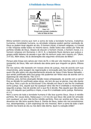 A Futilidade das Nossas Obras
Bíblia também ensina que nem a soma de toda a bondade humana, trabalhos
humanos, moralidade humana, ou atividade religiosa podem ganhar aceitação de
Deus ou podem levar alguém ao céu. O homem moral, o homem religioso, e o imoral
e não religioso estão todos no mesmo barco. Estão todos eles caídos por falta da
perfeita retidão de Deus. Depois de discutir o homem imoral, o homem moral, e o
homem religioso em Romanos 1:18-3: 8, o Apóstolo Paulo declara que judeus e
gregos estão debaixo do pecado e que não há nenhum justo nem mesmo um "(Rom.
3:9-10). Além disso, há as declarações dos seguintes versículos da Bíblia":
Porque pela Graça sois salvos por meio da fé; e não por vós mesmos, este é o dom
(presente) de Deus; Não vem através das obras para que ninguém se glorie. Efésios
2:8-9
Ele nos salvou não baseado em nossas obras de justiça, mas de acordo com sua
misericórdia, pela lavagem da regeneração e renovação pelo Seu Santo Espírito, a
quem Ele pôs sobre nós abundantemente através de Jesus Cristo Nosso Salvador, -
que sendo justificado pela Sua graça nós pudemos ser feitos seus de acordo com a
esperança de vida eterna. Tito 3:5-7.
Diremos, pois, termos alcançado Abraão nosso antepassado, de acordo com a carne?
Pois se Abraão foi justificado pelas obras, ele tem de que se gloriar, mas não diante
de Deus. Pois o que diz as Escrituras? Creu Abraão em Deus e isto lhe foi creditado
como justiça. Ora, aquele que faz qualquer obra não lhe é creditado a recompensa
segundo a graça, mas de acordo com o que lhe é devido. Mas aquele que não pratica
mas crê naquele que justifica o ímpio, a sua fé é creditada como justiça. Romanos
4:1-5.
Nem a soma de toda a bondade humana é tão boa quanto Deus. Deus é retidão
perfeita. Por causa disto, Habacuque 1:13 nos diz que Deus não pode ter amizade
com qualquer um que não tenha retidão perfeita. Para ser aceitos por Deus, nós
devemos ser tão bons quanto Deus é. Diante de Deus, todos nós nos encontramos
nus, desamparados, e sem esperança de nós mesmos. Nem a soma de todo o bem
vivente nos levará ao céu ou nos dará vida eterna. Qual é a solução então?
 