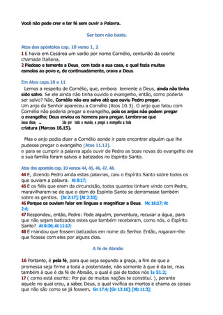 Você não pode crer e ter fé sem ouvir a Palavra.
Ser bom não basta.
Atos dos apóstolos cap. 10 verso 1, 2
1 E havia em Cesárea um varão por nome Cornélio, centurião da coorte
chamada Italiana,
2 Piedoso e temente a Deus, com toda a sua casa, o qual fazia muitas
esmolas ao povo e, de continuadamente, orava a Deus.
Em Atos caps.10 e 11
Lemos a respeito de Cornélio, que, embora temente a Deus, ainda não tinha
sido salvo. Se ele ainda não tinha ouvido o evangelho, então, como poderia
ser salvo? Não, Cornélio não era salvo até que ouviu Pedro pregar.
Um anjo do Senhor apareceu a Cornélio (Atos 10.3). O anjo que falou com
Cornélio não poderia pregar o evangelho, pois os anjos não podem pregar
o evangelho; Deus enviou os homens para pregar. Lembre-se que
Jesus disse, ... Ide por todo o mundo, e pregai o evangelho a toda
criatura (Marcos 16.15).
Mas o anjo podia dizer a Cornélio aonde ir para encontrar alguém que lhe
pudesse pregar o evangelho (Atos 11.13).
e para se cumprir a palavra após ouvir de Pedro as boas novas do evangelho ele
e sua família foram salvos e batizados no Espirito Santo.
Atos dos apostolo cap. 10 versos 44, 45, 46, 47, 48.
44 E, dizendo Pedro ainda estas palavras, caiu o Espírito Santo sobre todos os
que ouviam a palavra. At 8:17;
45 E os fiéis que eram da circuncisão, todos quantos tinham vindo com Pedro,
maravilharam-se de que o dom do Espírito Santo se derramasse também
sobre os gentios. [At 2:17]; [At 2:33];
46 Porque os ouviam falar em línguas e magnificar a Deus. Mc 16:17; At
2:4;
47 Respondeu, então, Pedro: Pode alguém, porventura, recusar a água, para
que não sejam batizados estes que também receberam, como nós, o Espírito
Santo? At 8:36; At 11:17;
48 E mandou que fossem batizados em nome do Senhor. Então, rogaram-lhe
que ficasse com eles por alguns dias.
A fé de Abraão
16 Portanto, é pela fé, para que seja segundo a graça, a fim de que a
promessa seja firme a toda a posteridade, não somente à que é da lei, mas
também à que é da fé de Abraão, o qual é pai de todos nós Is 51:2;
17 ( como está escrito: Por pai de muitas nações te constituí. ), perante
aquele no qual creu, a saber, Deus, o qual vivifica os mortos e chama as coisas
que não são como se já fossem. Gn 17:4; [Gn 13:16]; [Hb 11:3];
 