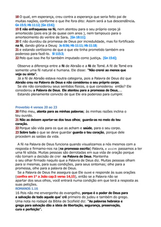 18 O qual, em esperança, creu contra a esperança que seria feito pai de
muitas nações, conforme o que lhe fora dito: Assim será a tua descendência.
Gn 15:5; Hb 11:12; [Gn 15:6];
19 E não enfraqueceu na fé, nem atentou para o seu próprio corpo já
amortecido (pois era já de quase cem anos ), nem tampouco para o
amortecimento do ventre de Sara. [Gn 18:11];
20 E não duvidou da promessa de Deus por incredulidade, mas foi fortificado
na fé, dando glória a Deus; Jo 8:56; Hb 11:11; Hb 11:18;
21 e estando certíssimo de que o que ele tinha prometido também era
poderoso para fazê-lo. Sl 115:3;
22 Pelo que isso lhe foi também imputado como justiça. [Gn 15:6];
Observe a diferença entre a fé de Abraão e a fé de Tomé. A fé de Tomé era
somente uma fé natural e humana. Ele disse: "Não crerei ao menos que
veja ou sinta".
Já a fé de Abraão estava noutra categoria, pois a Palavra de Deus diz que
Abraão creu na Palavra de Deus e não considerou o seu próprio corpo.
Se ele não considerou seus sentidos físicos, o que considerou então? Ele
considerou a Palavra de Deus. Ele atentou para a promessa de Deus,...
Estando plenamente convicto de que Ele era poderoso para cumprir.
Proverbio 4 versos 20 ao 23
20 Filho meu, atenta para as minhas palavras; às minhas razões inclina o
teu ouvido.
21 Não as deixem apartar-se dos teus olhos; guarda-as no meio do teu
coração.
22 Porque são vida para os que as acham e saúde, para o seu corpo.
23 Sobre tudo o que se deve guardar guarda o teu coração, porque dele
procedem as saídas da vida.
A fé na Palavra de Deus funciona quando visualizamos a nós mesmos com a
resposta e firmamo-nos na (na promessa escrita) Palavra, e assim passamos a ter
uma fé sólida. Muitas pessoas são derrotadas em sua vida de oração porque
não tomam a decisão de crer na Palavra de Deus. Mantenha
o seu olhar firmado naquilo que a Palavra de Deus diz. Muitas pessoas olham
para si mesmas, para suas condições, para seus sintomas; olhe para a
promessa, olhe para a palavra de Deus.
Se a Palavra de Deus lhe assegura que Ele ouve e responde às suas orações
(confira em 1° a João cap.5 verso 14,15), então se a Palavra não se
apartar dos seus olhos, você entrará numa condição em que terá a resposta as
suas petições.
ROMANOS 1.16
16 Pois não me envergonho do evangelho, porque é o poder de Deus para
a salvação de todo aquele que' crê primeiro do judeu e também do grego.
Uma nota no rodapé da Bíblia de Scofield diz: "As palavras hebraica e
grega para salvação dão a ideia de libertação, segurança, preservação,
cura e perfeição".
 