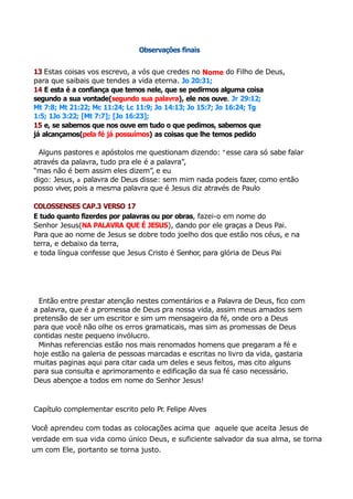 Observações finais
13 Estas coisas vos escrevo, a vós que credes no Nome do Filho de Deus,
para que saibais que tendes a vida eterna. Jo 20:31;
14 E esta é a confiança que temos nele, que se pedirmos alguma coisa
segundo a sua vontade(segundo sua palavra), ele nos ouve. Jr 29:12;
Mt 7:8; Mt 21:22; Mc 11:24; Lc 11:9; Jo 14:13; Jo 15:7; Jo 16:24; Tg
1:5; 1Jo 3:22; [Mt 7:7]; [Jo 16:23];
15 e, se sabemos que nos ouve em tudo o que pedimos, sabemos que
já alcançamos(pela fé já possuímos) as coisas que lhe temos pedido
Alguns pastores e apóstolos me questionam dizendo: “esse cara só sabe falar
através da palavra, tudo pra ele é a palavra”,
“mas não é bem assim eles dizem”, e eu
digo: Jesus, a palavra de Deus disse: sem mim nada podeis fazer, como então
posso viver
, pois a mesma palavra que é Jesus diz através de Paulo
COLOSSENSES CAP.3 VERSO 17
E tudo quanto fizerdes por palavras ou por obras, fazei-o em nome do
Senhor Jesus(NA PALAVRA QUE É JESUS), dando por ele graças a Deus Pai.
Para que ao nome de Jesus se dobre todo joelho dos que estão nos céus, e na
terra, e debaixo da terra,
e toda língua confesse que Jesus Cristo é Senhor, para glória de Deus Pai
Então entre prestar atenção nestes comentários e a Palavra de Deus, fico com
a palavra, que é a promessa de Deus pra nossa vida, assim meus amados sem
pretensão de ser um escritor e sim um mensageiro da fé, onde oro a Deus
para que você não olhe os erros gramaticais, mas sim as promessas de Deus
contidas neste pequeno invólucro.
Minhas referencias estão nos mais renomados homens que pregaram a fé e
hoje estão na galeria de pessoas marcadas e escritas no livro da vida, gastaria
muitas paginas aqui para citar cada um deles e seus feitos, mas cito alguns
para sua consulta e aprimoramento e edificação da sua fé caso necessário.
Deus abençoe a todos em nome do Senhor Jesus!
Capítulo complementar escrito pelo Pr
. Felipe Alves
Você aprendeu com todas as colocações acima que aquele que aceita Jesus de
verdade em sua vida como único Deus, e suficiente salvador da sua alma, se torna
um com Ele, portanto se torna justo.
 