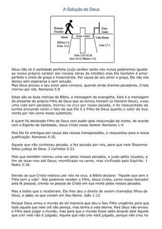 A Solução de Deus
Deus não só é santidade perfeita (cujo caráter santo nós nunca poderemos igualar
ao nosso próprio caráter por nossas obras de retidão) mas Ele também é amor
perfeito e cheio de graça e misericórdia. Por causa do seu amor e graça, Ele não nos
deixou sem esperança e sem solução.
Mas Deus provou o seu amor para conosco, quando ainda éramos pecadores, Cristo
morreu por nós. Romanos 5:8
Estas são as boas notícias da Bíblia, a mensagem do evangelho. Esta é a mensagem
do presente do próprio Filho de Deus que se tornou homem (o Homem-Deus), viveu
uma vida sem pecados, morreu na cruz por nosso pecado, e foi ressuscitado da
tumba provando tanto o fato de que Ele é o Filho de Deus quanto o valor da Sua
morte por nós como nosso substituto.
A quem foi declarado Filho de Deus com poder pela ressureição da morte, de acordo
com o Espírito de Santidade, Jesus Cristo nosso Senhor. Romanos 1:4
Pois Ele foi entregue por causa das nossas transgressões, e ressuscitou para a nossa
justificação. Romanos 4:25.
Àquele que não conheceu pecado, o fez pecado por nós, para que nele fôssemos
feitos justiça de Deus. 2 Coríntios 5:21.
Pelo que também morreu uma vez pelos nossos pecados, o justo pelos injustos, a
fim de levar-nos até Deus; mortificado na carne, mas vivificado pelo Espírito. 1
Pedro 3:18.
Devido ao que Cristo realizou por nós na cruz, a Bíblia declara: "Aquele que tem o
Filho tem a vida". Nós podemos receber o Filho, Jesus Cristo, como nosso Salvador
pela fé pessoal, crendo na pessoa de Cristo em sua morte pelos nossos pecados.
Mas a todos que o receberam, Ele lhes deu o direito de serem chamados filhos de
Deus, a saber, os que creram em Seu Nome. João 1:12.
Porque Deus amou o mundo de tal maneira que deu o Seu Filho unigênito para que
todo aquele que nele crê não pereça, mas tenha a vida eterna. Pois Deus não enviou
o Filho para julgar o mundo, mas para que o mundo fosse salto através dele Aquele
que crer nele não é julgado; Aquele que não crer está julgado, porque não creu no
 