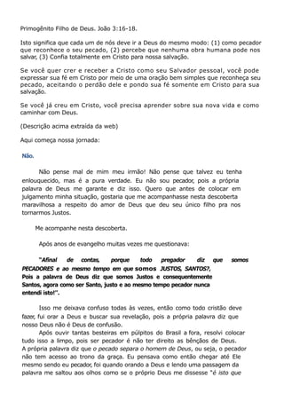 Primogênito Filho de Deus. João 3:16-18.
Isto significa que cada um de nós deve ir a Deus do mesmo modo: (1) como pecador
que reconhece o seu pecado, (2) percebe que nenhuma obra humana pode nos
salvar, (3) Confia totalmente em Cristo para nossa salvação.
Se você quer crer e receber a Cristo como seu Salvador pessoal, você pode
expressar sua fé em Cristo por meio de uma oração bem simples que reconheça seu
pecado, aceitando o perdão dele e pondo sua fé somente em Cristo para sua
salvação.
Se você já creu em Cristo, você precisa aprender sobre sua nova vida e como
caminhar com Deus.
(Descrição acima extraída da web)
Aqui começa nossa jornada:
Não.
Não pense mal de mim meu irmão! Não pense que talvez eu tenha
enlouquecido, mas é a pura verdade. Eu não sou pecador, pois a própria
palavra de Deus me garante e diz isso. Quero que antes de colocar em
julgamento minha situação, gostaria que me acompanhasse nesta descoberta
maravilhosa a respeito do amor de Deus que deu seu único filho pra nos
tornarmos Justos.
Me acompanhe nesta descoberta.
Após anos de evangelho muitas vezes me questionava:
“Afinal de contas, porque todo pregador diz que somos
PECADORES e ao mesmo tempo em que somos JUSTOS, SANTOS?,
Pois a palavra de Deus diz que somos Justos e consequentemente
Santos, agora como ser Santo, justo e ao mesmo tempo pecador nunca
entendi isto!’’.
Isso me deixava confuso todas às vezes, então como todo cristão deve
fazer
, fui orar a Deus e buscar sua revelação, pois a própria palavra diz que
nosso Deus não é Deus de confusão.
Após ouvir tantas besteiras em púlpitos do Brasil a fora, resolvi colocar
tudo isso a limpo, pois ser pecador é não ter direito as bênçãos de Deus.
A própria palavra diz que o pecado separa o homem de Deus, ou seja, o pecador
não tem acesso ao trono da graça. Eu pensava como então chegar até Ele
mesmo sendo eu pecador, foi quando orando a Deus e lendo uma passagem da
palavra me saltou aos olhos como se o próprio Deus me dissesse “é isto que
 