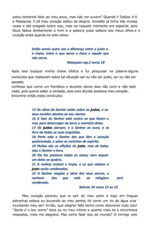 estou tentando falar ao meu povo, mas não me ouvem”. Quando li Oséias 4:6
e Malaquias 3:18 meu coração saltou de alegria. Acredito já tinha lido muitas
vezes e até pregado sobre isso, mas na naquele momento era especial, pois
Deus falava diretamente a mim e a palavra justa saltava aos meus olhos e o
coração ardia quando lia este verso:
Então vereis outra vez a diferença entre o justo e
o ímpio, entre o que serve a Deus e aquele que
não serve.
Malaquias cap.3 verso 18
Após isso busquei minha chave bíblica e fui pesquisar na palavra alguns
versículos que relatavam sobre tal situação ser ou não ser justo, ser ou não ser
pecador,
confesso que como um frenético e durante vários dias não comi e não bebi
nada, pois queria saber a verdade, pois esta dúvida assolava meu coração.
Encontrei então estes versículos:
15 Os olhos do Senhor estão sobre os justos, e os
seus ouvidos atentos ao seu clamor.
16 A face do Senhor está contra os que fazem o
mal, para desarraigar da terra a memória deles.
17 Os justos clamam, e o Senhor os ouve, e os
livra de todas as suas angústias.
18 Perto esta o Senhor dos que têm o coração
quebrantado, e salva os contritos de espírito.
19 Muitas são as aflições do justo, mas de todas
elas o Senhor o livra.
20 Ele lhe preserva todos os ossos; nem sequer
um deles se quebra.
21 A malícia matará o ímpio, e os que odeiam o
justo serão condenados.
22 O Senhor resgata a alma dos seus servos, e
nenhum dos que nele se refugiam será
condenado.
Salmos 34 verso 15 ao 22
Meu coração pareceu que ia sair do meu peito e logo em línguas
estranhas estava eu louvando ao meu senhor, foi como um rio de água viva
inundando meu ser! Irmão, que alegria! Não tenho como descrever tudo isso!
“Santo é o teu nome” dizia eu no meu intimo e quanto mais lia e encontrava
respostas, mais me alegrava. Mas como falar isso ao mundo? O inimigo veio
 