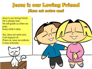 Jesus is our loving friend.
He is always near.
He will guide us when we
pray;
Every child is dear.
Oui, Jésus est notre ami,
il est toujours là.
Prions-le, nous ses enfants;
il nous entendra.
 