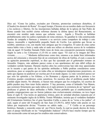 Dice así: “Como los judíos, excitados por Chrestus, promovían continuos disturbios, él
(Claudio) los desterró de Roma”. En aquel tiempo, Chrestus era un nombre dado con frecuencia
a los esclavos y libertos. En las inscripciones halladas debajo de la iglesia de San Pedro de
Roma cuando ésta recibió ciertas reformas durante la última época del Renacimiento, se
encontró este nombre nada menos que ochenta veces. Aquila y Priscilla se hallaban
probablemente entre los judíos expulsados de roma entonces. Se ganaban la vida construyendo
tiendas de campaña o barracas y tomaron a su servicio como compañero de trabajo a este
fogoso, incansable e ingobernable pequeño Saulo de Cecilia. Las epístolas que llevan su
nombre, autenticas o no, son mucho más antiguas que los evangelios. El autor de estas cartas
nunca había visto a Jesús y nada sabe ni nada nos refiere en absoluto acerca de la verdadera
vida de aquel. El hombre llamado Pablo tiene de Jesús una concepción puramente teológica.
Según la carta a los Colosenses (1,15-16) es como sigue: “El cual es la imagen del Dios
viviente…………….” Mediante definiciones como ésta, estamos a no dudar bien informados
acerca del entusiasta y elocuente hijo de un constructor de obras de Galilea, el cual, a causa de
su agitación puramente espiritual, se dice que fue ejecutado por el gobernador romano en
Jerusalén. Empero, más adelante parece como si nos apartáramos del más débil reflejo de
verdadero sentido humano. Durante muchos años las controversias han sido muy apasionadas
en lo tocante a qué partes de las epístolas atribuidas a Pablo podrían considerarse como
autenticas, pues se sospecha que en todas ellas se introdujeron interpolaciones posteriores, en
tanto que algunas no pudieron ser escritas por él en modo alguno. Lo más verosímil parece ser
que solo las epístolas a los Gálatas, a los Romanos y algunas partes de la primera a los
Corintios pueden considerarse como autenticas. En nuestros días el problema puede haber
perdido algún interés. No obstante, si fuesen más antiguos que los evangelios, los escritos de
pablo pueden muy bien tener fecha anterior. Y hay personas, como el holandés Van Manen,
que sostienen firmemente que nada indica en el siglo primero la existencia de un “apóstol” que
predicase el género de ideas atribuidas a Pablo. Parece probable que el establecimiento de
grandes congregaciones que no fueron judaicas sino exclusivamente cristianas, no tuvo lugar
hasta el siglo II. Una teoría en apariencia irónica, pero de seriedad absoluta expuesta por el
eminente investigador ingles de la Biblia. Tomás Whittaker, insinúa que el verdadero fundador
del Cristianismo histórico fue el gran Sacerdote Caifás a causa de su “aviso a los judíos”, el
cual, según el autor del Evangelio de San Juan (11,50-51), debió haber sido puesto en sus
labios por inspiración divina: “Vosotros no sabéis nada……..” Y Caifás es un personaje
histórico, llamado y conocido como tal por Flavio Josefa, lo cual no puede decirse de Jesús,
pues el pasaje falsificado en las “Antigüedades Judaicas” (18,63) hace mucho tiempo que ha
sido reconocido como tal aun por los eruditos más conservadores.
 