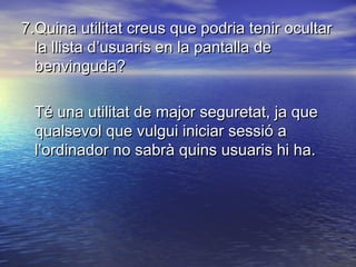 7.Quina utilitat creus que podria tenir ocultar7.Quina utilitat creus que podria tenir ocultar
la llista d’usuaris en la pantalla dela llista d’usuaris en la pantalla de
benvinguda?benvinguda?
Té una utilitat de major seguretat, ja queTé una utilitat de major seguretat, ja que
qualsevol que vulgui iniciar sessió aqualsevol que vulgui iniciar sessió a
l’ordinador no sabrà quins usuaris hi ha.l’ordinador no sabrà quins usuaris hi ha.
 