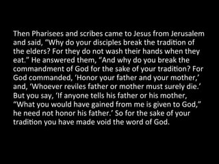 Then	
  Pharisees	
  and	
  scribes	
  came	
  to	
  Jesus	
  from	
  Jerusalem	
  
and	
  said,	
  “Why	
  do	
  your	
  disciples	
  break	
  the	
  tradiHon	
  of	
  
the	
  elders?	
  For	
  they	
  do	
  not	
  wash	
  their	
  hands	
  when	
  they	
  
eat.”	
  He	
  answered	
  them,	
  “And	
  why	
  do	
  you	
  break	
  the	
  
commandment	
  of	
  God	
  for	
  the	
  sake	
  of	
  your	
  tradiHon?	
  For	
  
God	
  commanded,	
  ‘Honor	
  your	
  father	
  and	
  your	
  mother,’	
  
and,	
  ‘Whoever	
  reviles	
  father	
  or	
  mother	
  must	
  surely	
  die.’	
  
But	
  you	
  say,	
  ‘If	
  anyone	
  tells	
  his	
  father	
  or	
  his	
  mother,	
  
“What	
  you	
  would	
  have	
  gained	
  from	
  me	
  is	
  given	
  to	
  God,”	
  
he	
  need	
  not	
  honor	
  his	
  father.’	
  So	
  for	
  the	
  sake	
  of	
  your	
  
tradiHon	
  you	
  have	
  made	
  void	
  the	
  word	
  of	
  God.	
  	
  
 