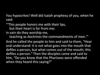 You	
  hypocrites!	
  Well	
  did	
  Isaiah	
  prophesy	
  of	
  you,	
  when	
  he	
  
said:	
  
“‘This	
  people	
  honors	
  me	
  with	
  their	
  lips,	
  
	
  	
  	
  	
  but	
  their	
  heart	
  is	
  far	
  from	
  me;	
  
in	
  vain	
  do	
  they	
  worship	
  me,	
  
	
  	
  	
  	
  teaching	
  as	
  doctrines	
  the	
  commandments	
  of	
  men.’”	
  
And	
  he	
  called	
  the	
  people	
  to	
  him	
  and	
  said	
  to	
  them,	
  “Hear	
  
and	
  understand:	
  it	
  is	
  not	
  what	
  goes	
  into	
  the	
  mouth	
  that	
  
deﬁles	
  a	
  person,	
  but	
  what	
  comes	
  out	
  of	
  the	
  mouth;	
  this	
  
deﬁles	
  a	
  person.”	
  Then	
  the	
  disciples	
  came	
  and	
  said	
  to	
  
him,	
  “Do	
  you	
  know	
  that	
  the	
  Pharisees	
  were	
  oﬀended	
  
when	
  they	
  heard	
  this	
  saying?”	
  	
  
 