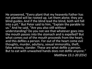 He	
  answered,	
  “Every	
  plant	
  that	
  my	
  heavenly	
  Father	
  has	
  
not	
  planted	
  will	
  be	
  rooted	
  up.	
  Let	
  them	
  alone;	
  they	
  are	
  
blind	
  guides.	
  And	
  if	
  the	
  blind	
  lead	
  the	
  blind,	
  both	
  will	
  fall	
  
into	
  a	
  pit.”	
  But	
  Peter	
  said	
  to	
  him,	
  “Explain	
  the	
  parable	
  to	
  
us.”	
  And	
  he	
  said,	
  “Are	
  you	
  also	
  sHll	
  without	
  
understanding?	
  Do	
  you	
  not	
  see	
  that	
  whatever	
  goes	
  into	
  
the	
  mouth	
  passes	
  into	
  the	
  stomach	
  and	
  is	
  expelled?	
  But	
  
what	
  comes	
  out	
  of	
  the	
  mouth	
  proceeds	
  from	
  the	
  heart,	
  
and	
  this	
  deﬁles	
  a	
  person.	
  For	
  out	
  of	
  the	
  heart	
  come	
  evil	
  
thoughts,	
  murder,	
  adultery,	
  sexual	
  immorality,	
  theb,	
  
false	
  witness,	
  slander.	
  These	
  are	
  what	
  deﬁle	
  a	
  person.	
  
But	
  to	
  eat	
  with	
  unwashed	
  hands	
  does	
  not	
  deﬁle	
  anyone.”	
  	
  
                                                             Ma9hew	
  15:1-­‐20	
  (ESV)	
  
 