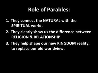 Role	
  of	
  Parables:	
  
1.  They	
  connect	
  the	
  NATURAL	
  with	
  the	
  
     SPIRITUAL	
  world.	
  
2.  They	
  clearly	
  show	
  us	
  the	
  diﬀerence	
  between	
  
     RELIGION	
  &	
  RELATIONSHIP.	
  
3.  They	
  help	
  shape	
  our	
  new	
  KINGDOM	
  reality,	
  
     to	
  replace	
  our	
  old	
  worldview.	
  
	
  
 