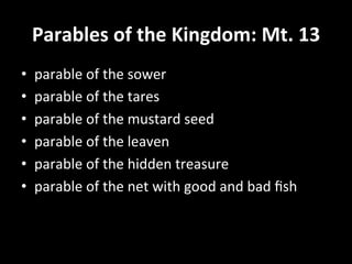 Parables	
  of	
  the	
  Kingdom:	
  Mt.	
  13	
  
•    parable	
  of	
  the	
  sower	
  
•    parable	
  of	
  the	
  tares	
  	
  
•    parable	
  of	
  the	
  mustard	
  seed	
  	
  
•    parable	
  of	
  the	
  leaven	
  	
  
•    parable	
  of	
  the	
  hidden	
  treasure	
  	
  
•    parable	
  of	
  the	
  net	
  with	
  good	
  and	
  bad	
  ﬁsh	
  
 