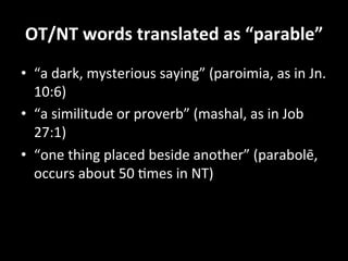 OT/NT	
  words	
  translated	
  as	
  “parable”	
  
•  “a	
  dark,	
  mysterious	
  saying”	
  (paroimia,	
  as	
  in	
  Jn.	
  
   10:6)	
  	
  
•  “a	
  similitude	
  or	
  proverb”	
  (mashal,	
  as	
  in	
  Job	
  
   27:1)	
  	
  
•  “one	
  thing	
  placed	
  beside	
  another”	
  (parabolē,	
  
   occurs	
  about	
  50	
  Hmes	
  in	
  NT)	
  
 