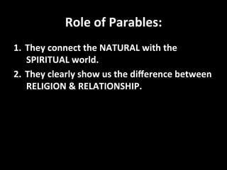 Role	
  of	
  Parables:	
  
1.  They	
  connect	
  the	
  NATURAL	
  with	
  the	
  
    SPIRITUAL	
  world.	
  
2.  They	
  clearly	
  show	
  us	
  the	
  diﬀerence	
  between	
  
    RELIGION	
  &	
  RELATIONSHIP.	
  
 