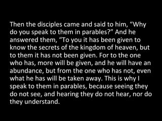 Then	
  the	
  disciples	
  came	
  and	
  said	
  to	
  him,	
  “Why	
  
do	
  you	
  speak	
  to	
  them	
  in	
  parables?”	
  And	
  he	
  
answered	
  them,	
  “To	
  you	
  it	
  has	
  been	
  given	
  to	
  
know	
  the	
  secrets	
  of	
  the	
  kingdom	
  of	
  heaven,	
  but	
  
to	
  them	
  it	
  has	
  not	
  been	
  given.	
  For	
  to	
  the	
  one	
  
who	
  has,	
  more	
  will	
  be	
  given,	
  and	
  he	
  will	
  have	
  an	
  
abundance,	
  but	
  from	
  the	
  one	
  who	
  has	
  not,	
  even	
  
what	
  he	
  has	
  will	
  be	
  taken	
  away.	
  This	
  is	
  why	
  I	
  
speak	
  to	
  them	
  in	
  parables,	
  because	
  seeing	
  they	
  
do	
  not	
  see,	
  and	
  hearing	
  they	
  do	
  not	
  hear,	
  nor	
  do	
  
they	
  understand.	
  	
  
 