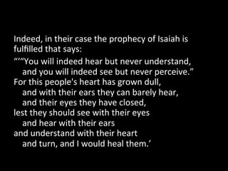 Indeed,	
  in	
  their	
  case	
  the	
  prophecy	
  of	
  Isaiah	
  is	
  
fulﬁlled	
  that	
  says:	
  
“‘“You	
  will	
  indeed	
  hear	
  but	
  never	
  understand,	
  
	
  	
  	
  	
  and	
  you	
  will	
  indeed	
  see	
  but	
  never	
  perceive.”	
  
For	
  this	
  people's	
  heart	
  has	
  grown	
  dull,	
  
	
  	
  	
  	
  and	
  with	
  their	
  ears	
  they	
  can	
  barely	
  hear,	
  
	
  	
  	
  	
  and	
  their	
  eyes	
  they	
  have	
  closed,	
  
lest	
  they	
  should	
  see	
  with	
  their	
  eyes	
  
	
  	
  	
  	
  and	
  hear	
  with	
  their	
  ears	
  
and	
  understand	
  with	
  their	
  heart	
  
	
  	
  	
  	
  and	
  turn,	
  and	
  I	
  would	
  heal	
  them.’	
  
 