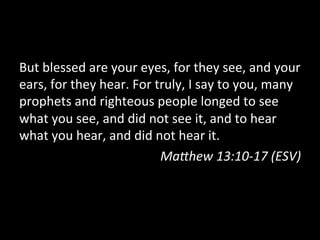 But	
  blessed	
  are	
  your	
  eyes,	
  for	
  they	
  see,	
  and	
  your	
  
ears,	
  for	
  they	
  hear.	
  For	
  truly,	
  I	
  say	
  to	
  you,	
  many	
  
prophets	
  and	
  righteous	
  people	
  longed	
  to	
  see	
  
what	
  you	
  see,	
  and	
  did	
  not	
  see	
  it,	
  and	
  to	
  hear	
  
what	
  you	
  hear,	
  and	
  did	
  not	
  hear	
  it.	
  
                                         Ma9hew	
  13:10-­‐17	
  (ESV)	
  
 