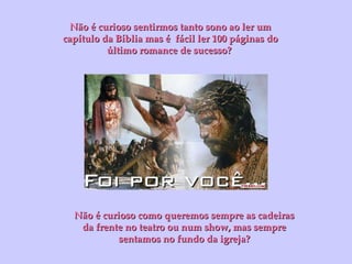 Não é curioso sentirmos tanto sono ao ler um capítulo da Bíblia mas é  fácil ler 100 páginas do último romance de sucesso?  Não é curioso como queremos sempre as cadeiras da frente no teatro ou num show, mas sempre sentamos no fundo da igreja? 