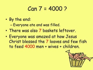  Can 7 = 4000 ?By the end: Everyone ate and was filled.There was also 7 baskets leftover.Everyone was amazed at how Jesus Christ blessed the 7 loaves and few fish to feed 4000 men + wives + children. 