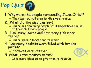 Pop Quiz1. Why were the people surrounding Jesus Christ?They wanted to listen to His sweet words2.  What did the disciples say?There are too many people, it is Impossible for us to feed this many people3.  How many loaves and how many fish were there?There were 7 loaves and few fish4. How many baskets were filled with broken pieces?7 baskets were left over 5. What is the memory verse?It is more blessed to give than to receive