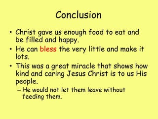 Conclusion	Christ gave us enough food to eat and be filled and happy.He can bless the very little and make it lots.This was a great miracle that shows how kind and caring Jesus Christ is to us His people.He would not let them leave without feeding them.