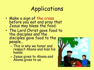 ApplicationsMake a sign of the cross before you eat and pray that Jesus may bless the food.The Lord Christ gave food to the disciples and the disciples gave food to the people…This is why we honor and respect Abona and kiss his hands. Jesus gives to Abona and Abona gives to us. 