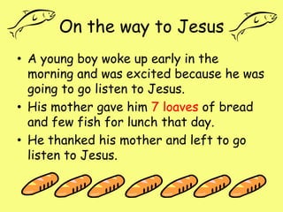 On the way to JesusA young boy woke up early in the morning and was excited because he was going to go listen to Jesus.His mother gave him 7 loaves of bread and few fish for lunch that day.He thanked his mother and left to go listen to Jesus. 