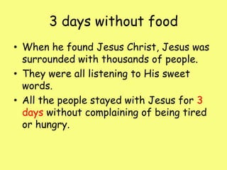 3 days without foodWhen he found Jesus Christ, Jesus was surrounded with thousands of people.They were all listening to His sweet words.All the people stayed with Jesus for 3days without complaining of being tired or hungry.