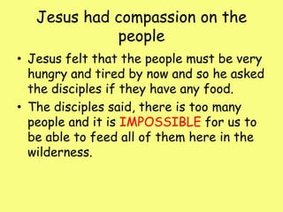 Jesus had compassion on the people Jesus felt that the people must be very hungry and tired by now and so he asked the disciples if they have any food.The disciples said, there is too many people and it is IMPOSSIBLE for us to be able to feed all of them here in the wilderness.