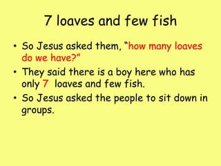 7 loaves and few fish So Jesus asked them, “how many loaves do we have?”They said there is a boy here who has only 7 loaves and few fish. So Jesus asked the people to sit down in groups.