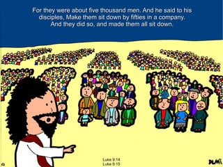 For they were about five thousand men. And he said to his
disciples, Make them sit down by fifties in a company.
And they did so, and made them all sit down.

Luke 9:14
Luke 9:15

 