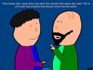 Then those men, when they had seen the miracle that Jesus did, said, This is
of a truth that prophet that should come into the world.

John 6:14

 