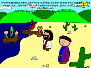 And the apostles, when they were returned, told him all that they had done. And
he took them, and went aside privately into a desert place belonging to the city
called Bethsaida.
And they departed into a desert place by ship privately.

Luke 9:10
Mark 6:32

 