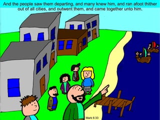 And the people saw them departing, and many knew him, and ran afoot thither
out of all cities, and outwent them, and came together unto him.

Mark 6:33

 