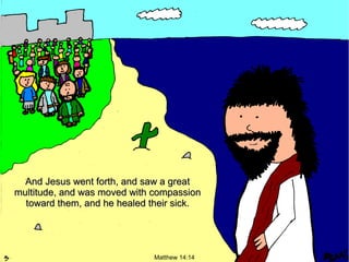 And Jesus went forth, and saw a great
multitude, and was moved with compassion
toward them, and he healed their sick.

Matthew 14:14

 