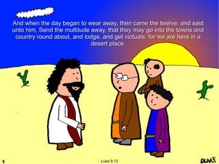 And when the day began to wear away, then came the twelve, and said
unto him, Send the multitude away, that they may go into the towns and
country round about, and lodge, and get victuals: for we are here in a
desert place.

Luke 9:12

 